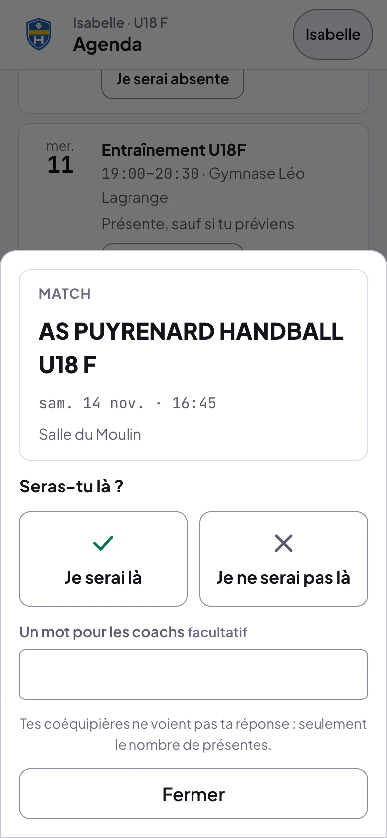 Feuille d'un match : AS Puyrenard Handball U18 F, sam. 14 nov. 16:45, Salle du Moulin ; Seras-tu là ? Je serai là, Je ne serai pas là ; Un mot pour les coachs, facultatif ; Tes coéquipières ne voient pas ta réponse : seulement le nombre de présentes ; Fermer