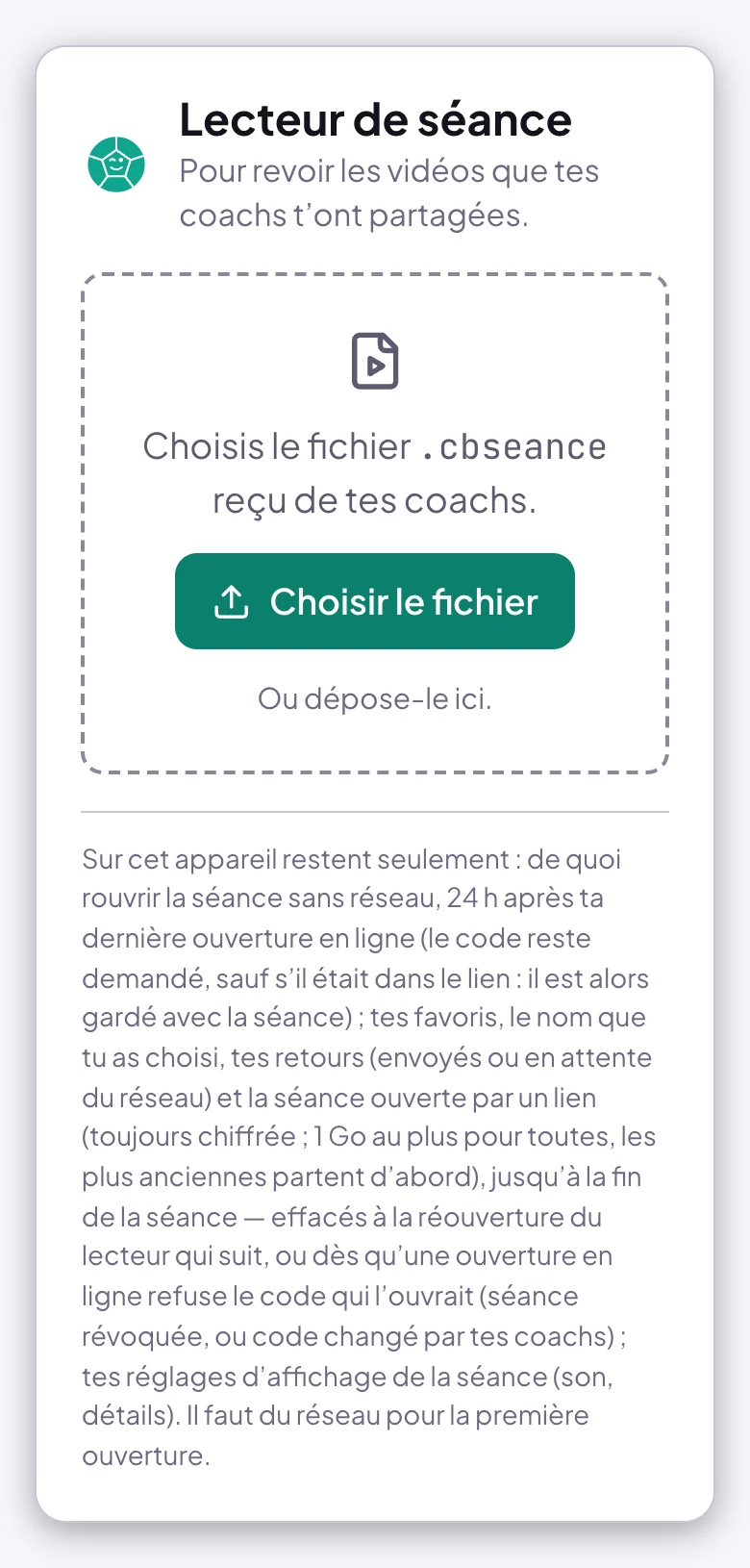 Page Lecteur de séance sur téléphone, sans lien : Pour revoir les vidéos que tes coachs t'ont partagées ; Choisis le fichier .cbseance reçu de tes coachs, le bouton Choisir le fichier, Ou dépose-le ici ; en bas, la phrase Sur cet appareil restent seulement, qui dit ce que l'appareil garde et jusqu'à quand, et Il faut du réseau pour la première ouverture